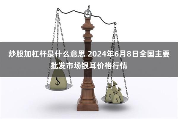 炒股加杠杆是什么意思 2024年6月8日全国主要批发市场银耳价格行情