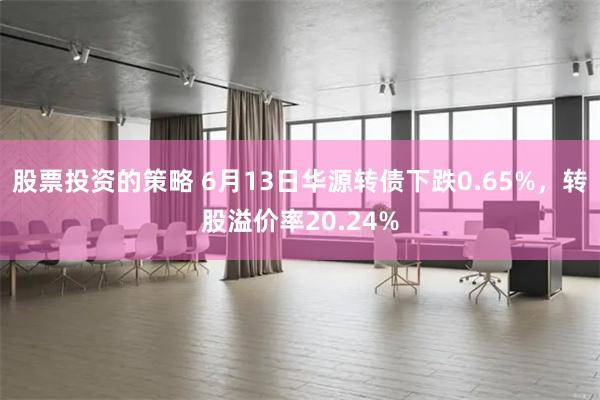 股票投资的策略 6月13日华源转债下跌0.65%，转股溢价率20.24%