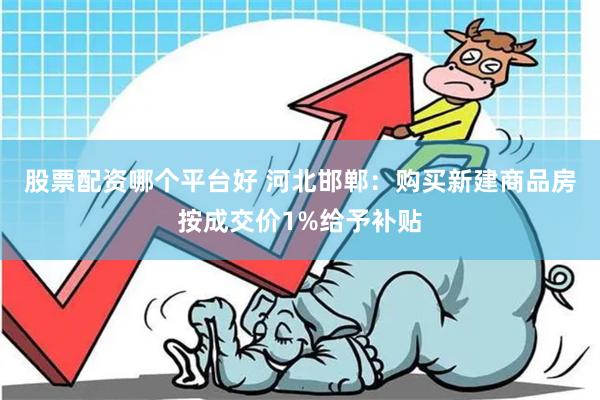 股票配资哪个平台好 河北邯郸：购买新建商品房按成交价1%给予补贴