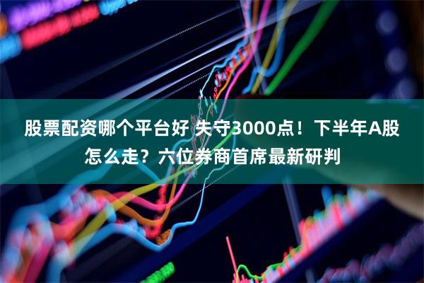 股票配资哪个平台好 失守3000点！下半年A股怎么走？六位券商首席最新研判