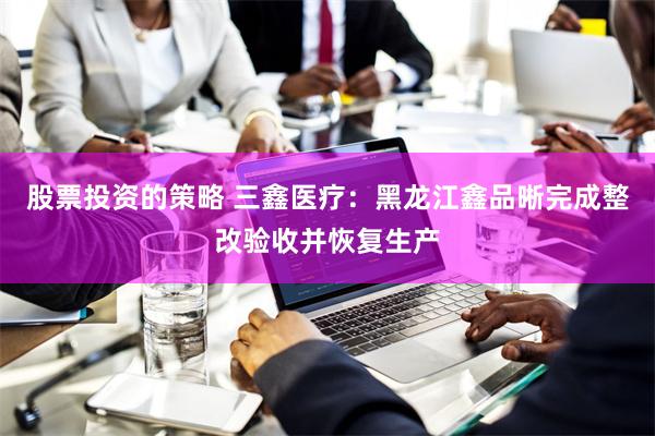 股票投资的策略 三鑫医疗：黑龙江鑫品晰完成整改验收并恢复生产