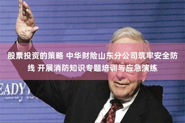 股票投资的策略 中华财险山东分公司筑牢安全防线 开展消防知识专题培训与应急演练