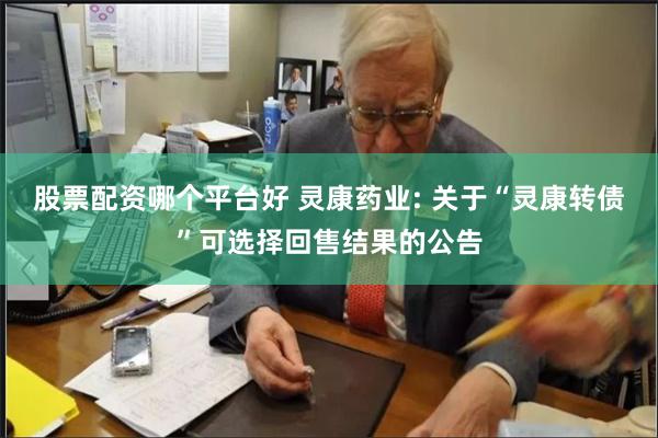 股票配资哪个平台好 灵康药业: 关于“灵康转债”可选择回售结果的公告
