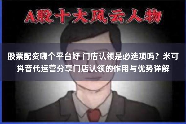 股票配资哪个平台好 门店认领是必选项吗？米可抖音代运营分享门店认领的作用与优势详解