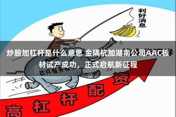 炒股加杠杆是什么意思 金隅杭加湖南公司AAC板材试产成功，正式启航新征程