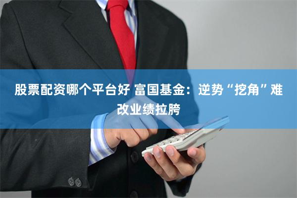 股票配资哪个平台好 富国基金：逆势“挖角”难改业绩拉胯