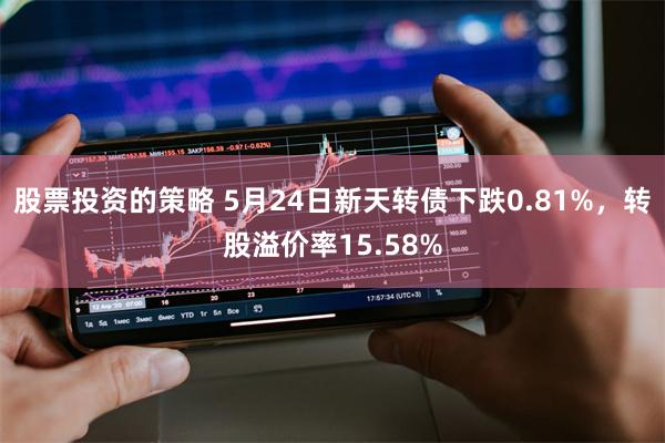 股票投资的策略 5月24日新天转债下跌0.81%，转股溢价率15.58%