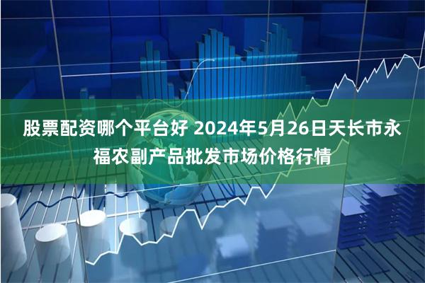 股票配资哪个平台好 2024年5月26日天长市永福农副产品批发市场价格行情