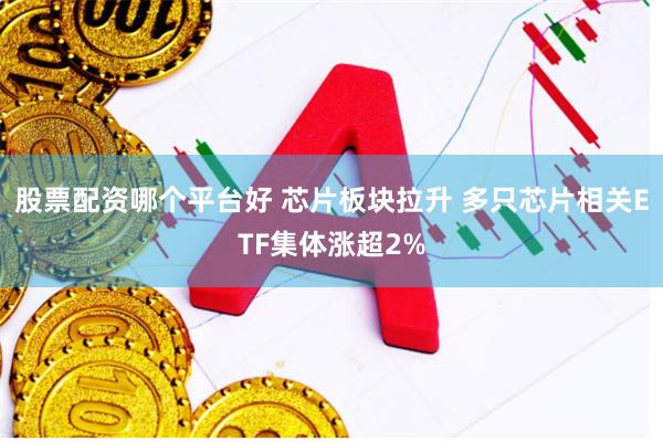 股票配资哪个平台好 芯片板块拉升 多只芯片相关ETF集体涨超2%