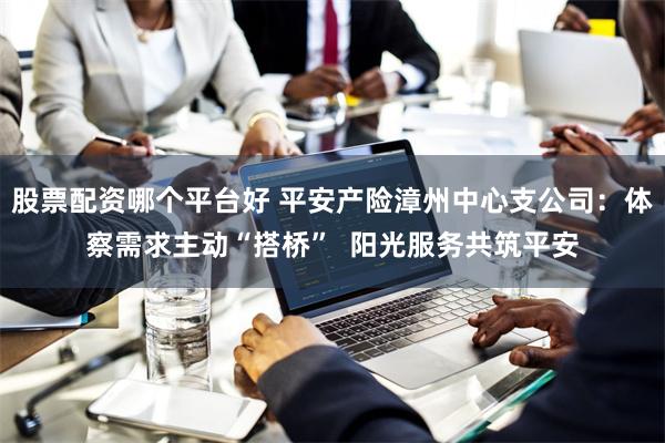 股票配资哪个平台好 平安产险漳州中心支公司：体察需求主动“搭桥”  阳光服务共筑平安