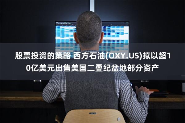 股票投资的策略 西方石油(OXY.US)拟以超10亿美元出售美国二叠纪盆地部分资产