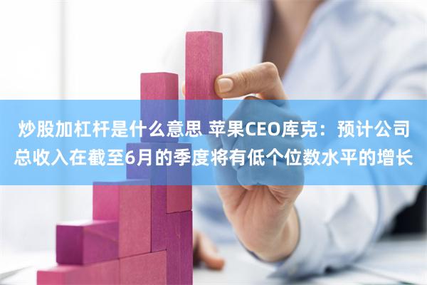 炒股加杠杆是什么意思 苹果CEO库克：预计公司总收入在截至6月的季度将有低个位数水平的增长