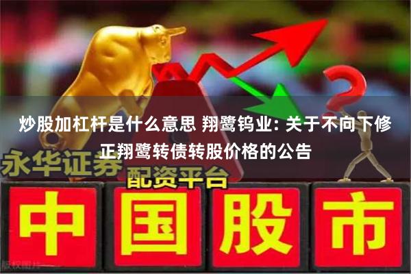 炒股加杠杆是什么意思 翔鹭钨业: 关于不向下修正翔鹭转债转股价格的公告