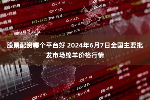 股票配资哪个平台好 2024年6月7日全国主要批发市场绵羊价格行情