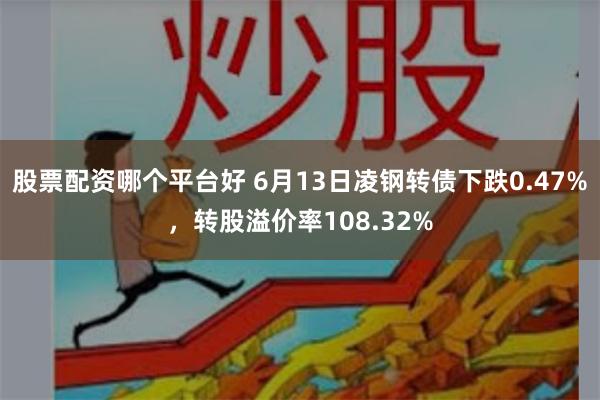股票配资哪个平台好 6月13日凌钢转债下跌0.47%，转股溢价率108.32%