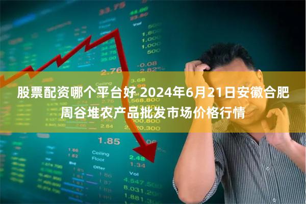 股票配资哪个平台好 2024年6月21日安徽合肥周谷堆农产品批发市场价格行情