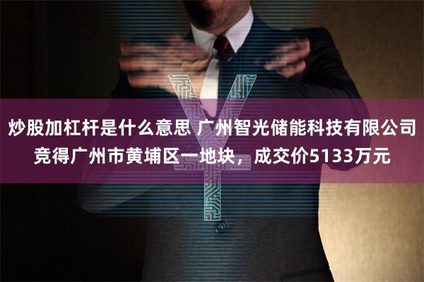炒股加杠杆是什么意思 广州智光储能科技有限公司竞得广州市黄埔区一地块，成交价5133万元