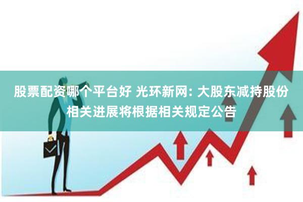 股票配资哪个平台好 光环新网: 大股东减持股份相关进展将根据相关规定公告
