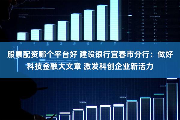 股票配资哪个平台好 建设银行宜春市分行：做好科技金融大文章 激发科创企业新活力