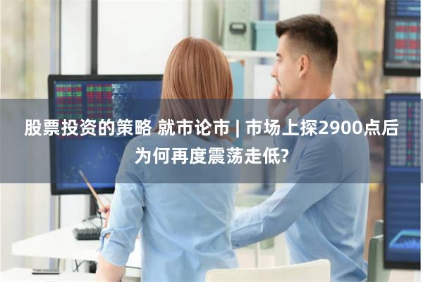 股票投资的策略 就市论市 | 市场上探2900点后为何再度震荡走低?