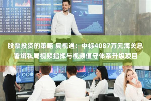 股票投资的策略 真视通：中标4087万元海关总署缉私局视频指挥与视频值守体系升级项目