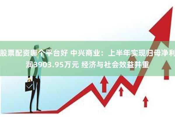 股票配资哪个平台好 中兴商业：上半年实现归母净利润3903.95万元 经济与社会效益并重