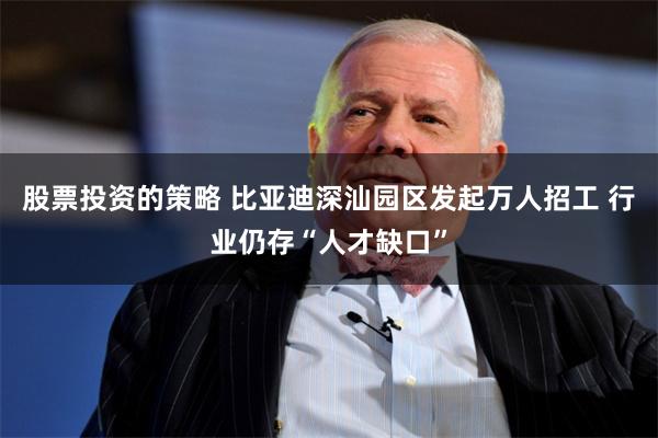 股票投资的策略 比亚迪深汕园区发起万人招工 行业仍存“人才缺口”