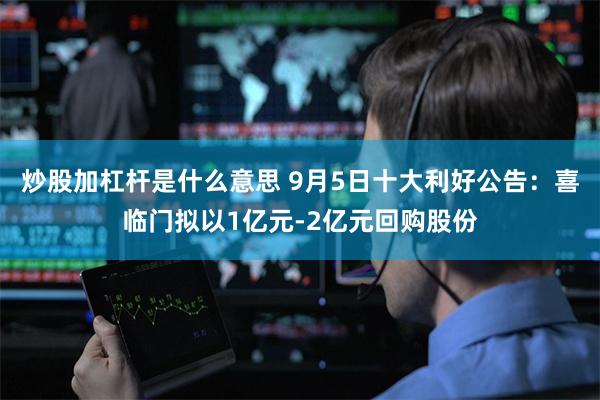 炒股加杠杆是什么意思 9月5日十大利好公告：喜临门拟以1亿元-2亿元回购股份