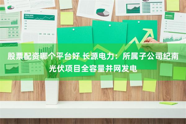 股票配资哪个平台好 长源电力：所属子公司纪南光伏项目全容量并网发电