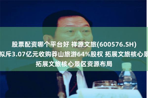 股票配资哪个平台好 祥源文旅(600576.SH)全资子公司拟斥3.07亿元收购莽山旅游64%股权 拓展文旅核心景区资源布局