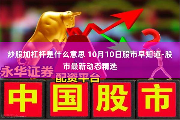 炒股加杠杆是什么意思 10月10日股市早知道-股市最新动态精选