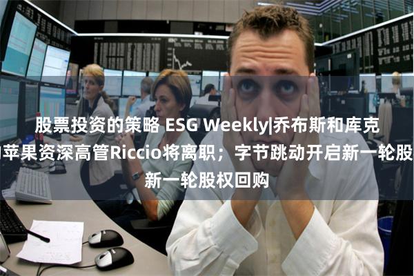 股票投资的策略 ESG Weekly|乔布斯和库克时代的苹果资深高管Riccio将离职；字节跳动开启新一轮股权回购