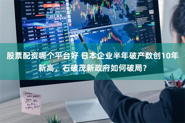 股票配资哪个平台好 日本企业半年破产数创10年新高，石破茂新政府如何破局？