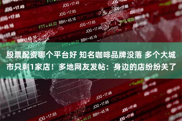 股票配资哪个平台好 知名咖啡品牌没落 多个大城市只剩1家店！多地网友发帖：身边的店纷纷关了