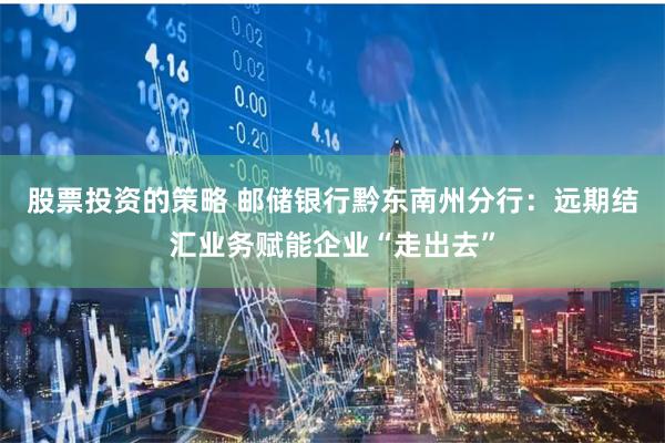 股票投资的策略 邮储银行黔东南州分行：远期结汇业务赋能企业“走出去”