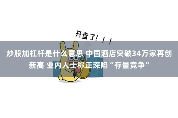 炒股加杠杆是什么意思 中国酒店突破34万家再创新高 业内人士称正深陷“存量竞争”
