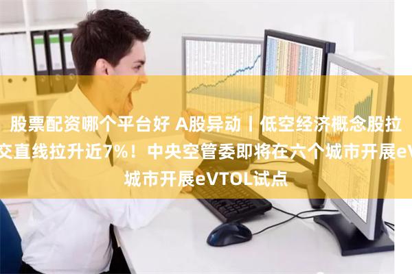 股票配资哪个平台好 A股异动丨低空经济概念股拉升，深城交直线拉升近7%！中央空管委即将在六个城市开展eVTOL试点