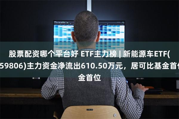 股票配资哪个平台好 ETF主力榜 | 新能源车ETF(159806)主力资金净流出610.50万元，居可比基金首位
