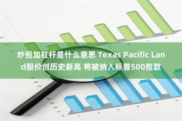 炒股加杠杆是什么意思 Texas Pacific Land股价创历史新高 将被纳入标普500指数