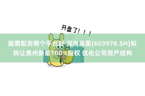 股票配资哪个平台好 深圳新星(603978.SH)拟转让惠州新星100%股权 优化公司资产结构