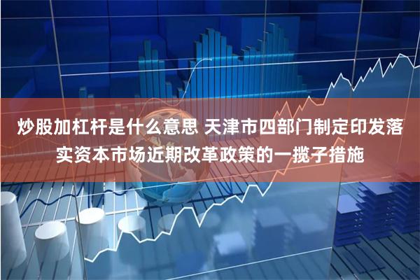 炒股加杠杆是什么意思 天津市四部门制定印发落实资本市场近期改革政策的一揽子措施