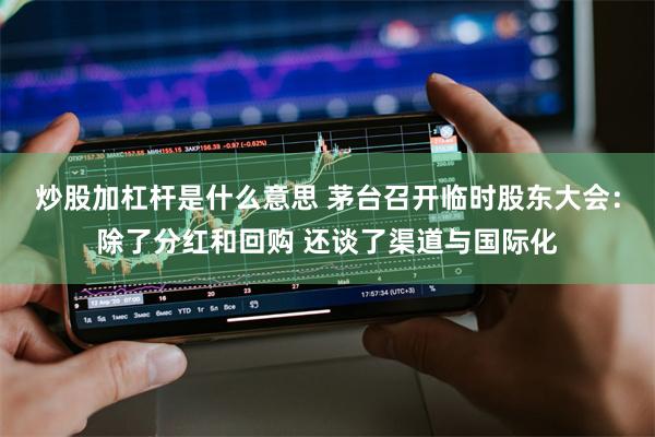 炒股加杠杆是什么意思 茅台召开临时股东大会：除了分红和回购 还谈了渠道与国际化