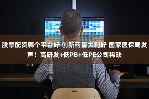 股票配资哪个平台好 创新药重大利好 国家医保局发声！高研发+低PB+低PE公司稀缺