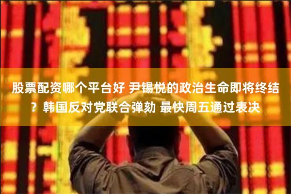股票配资哪个平台好 尹锡悦的政治生命即将终结？韩国反对党联合弹劾 最快周五通过表决