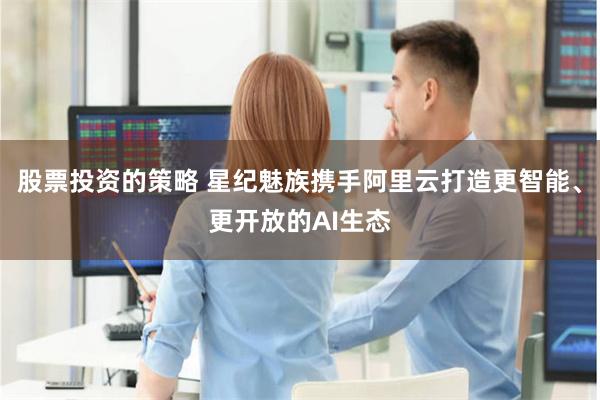 股票投资的策略 星纪魅族携手阿里云打造更智能、更开放的AI生态