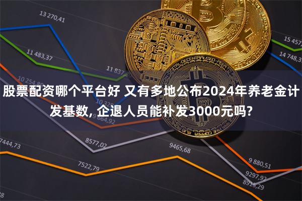 股票配资哪个平台好 又有多地公布2024年养老金计发基数, 企退人员能补发3000元吗?