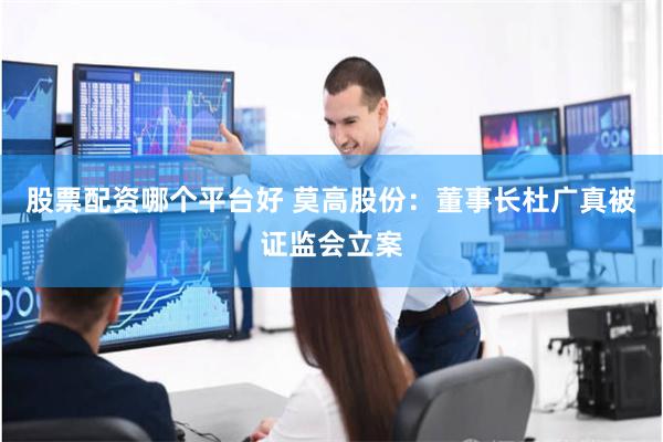 股票配资哪个平台好 莫高股份：董事长杜广真被证监会立案