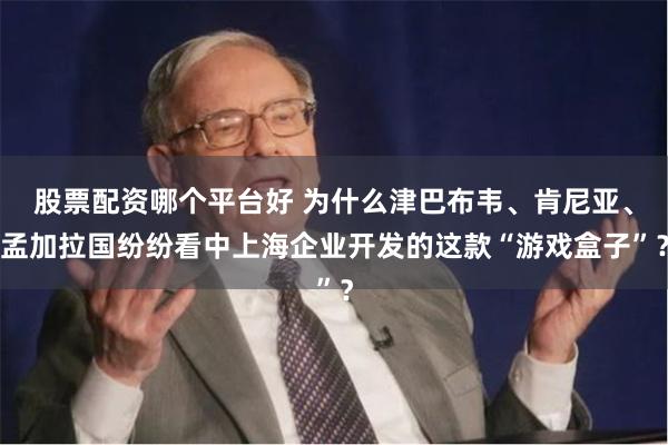 股票配资哪个平台好 为什么津巴布韦、肯尼亚、孟加拉国纷纷看中上海企业开发的这款“游戏盒子”？