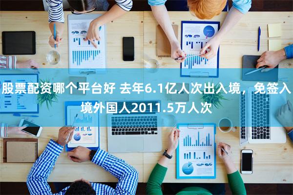 股票配资哪个平台好 去年6.1亿人次出入境，免签入境外国人2011.5万人次