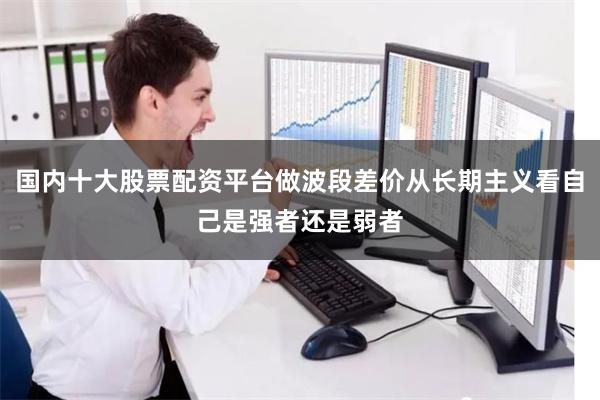 国内十大股票配资平台做波段差价从长期主义看自己是强者还是弱者